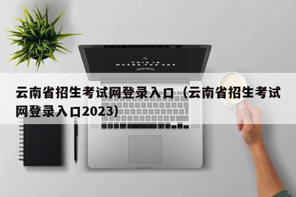 云南省招生考试网登录入口（云南省招生考试网登录入口2023）