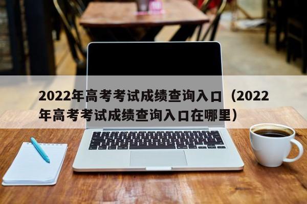 2022年高考考试成绩查询入口（2022年高考考试成绩查询入口在哪里）