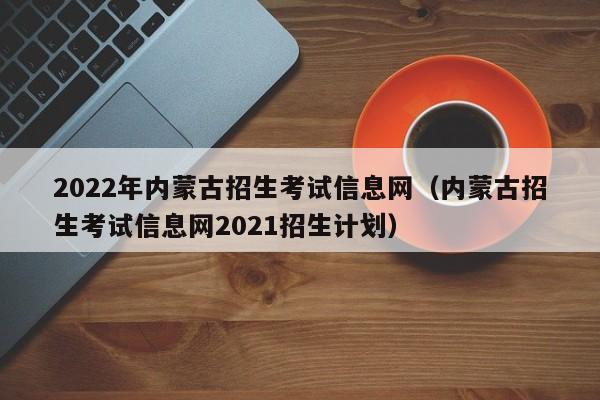 2022年内蒙古招生考试信息网（内蒙古招生考试信息网2021招生计划）