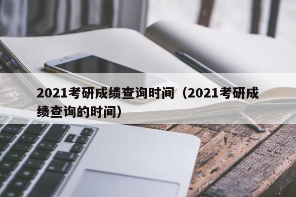 2021考研成绩查询时间（2021考研成绩查询的时间）