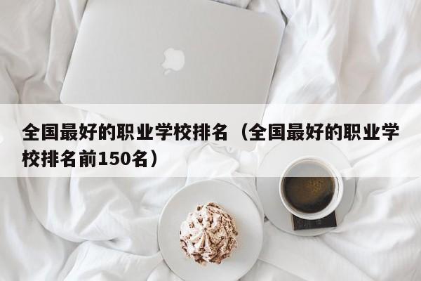 全国最好的职业学校排名（全国最好的职业学校排名前150名）