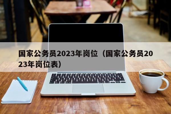 国家公务员2023年岗位（国家公务员2023年岗位表）