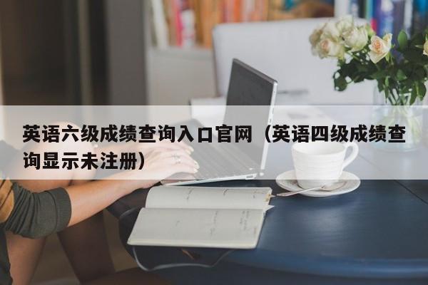 英语六级成绩查询入口官网（英语四级成绩查询显示未注册）